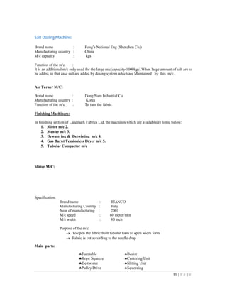 11 | P a g e
Salt Dozing Machine:
Brand name : Fong’s National Eng (Shenzhen Co.)
Manufacturing country : China
M/c capacity : kgs
Function of the m/c :
It is an additional m/c only used for the large m/c(capacity-1000kgs).When large amount of salt are to
be added, in that case salt are added by dosing system which are Maintained by this m/c.
Air Turner M/C:
Brand name : Dong Nam Industrial Co.
Manufacturing country : Korea
Function of the m/c : To turn the fabric
Finishing Machinery:
In finishing section of Landmark Fabrics Ltd, the machines which are availableare listed below:
1. Slitter m/c 2.
2. Stenter m/c 3.
3. Dewatering & Detwisting m/c 4.
4. Gas Burnt Tensionless Dryer m/c 5.
5. Tubular Compactor m/c
Slitter M/C:
Specification:
Brand name : BIANCO
Manufacturing Country : Italy
Year of manufacturing : 2001
M/c speed : 60 meter/min
M/c width : 80 inch
Purpose of the m/c:
 To open the fabric from tubular form to open width form
 Fabric is cut according to the needle drop
Main parts:
Turntable Beater
Rope Squeeze Centering Unit
De-twister Slitting Unit
Pulley Drive Squeezing
 