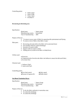13 | P a g e
Controlling points:
Fabric speed
Fabric width
Temp rature
Overfeed %
Dewatering & Detwisting m/c:
Specification:
Brand name : Santex group
Manufacturing country : Switzerland
Year of manufacturing : 2001
Purpose of the m/c:
 To remove excess water of fabric by squeezing after pretreatment and Dyeing
To remove twist of fabric when fabric is open
Main parts:
De-twisting device(to deliver the fabric roll in untwisted form)
Over feeding wheel (to control shrinkage)
Stretcher (to control width)
Squeeze roller (to remove water)
Folding device (to deliver the fabric in folded form)
Utilities used:
Electricity
Compressed air(to form the tube fabric into balloon to ensure the delivered Fabric
to be crease free)
Chemical used:
1. Softener (10g/l)
2. Acetic acid (1g/l)
Controlling points:
Over feed control Fabric speed
Pressure of squeeze R/r Width control
Gas Burnt Tensionless Dryer:
Specification:
Brand name : Santex Group
Manufacturing country : Switzerland
Year of manufacturing : 2001
Purpose of the m/c:
To dry the fabric uniformly in tensionless state
To control the shrinkage
To control the shrinkage
 
