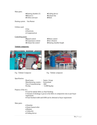14 | P a g e
Main parts:
Heating chamber (2) Folding device
Blower () Exhaust fan
Teflon conveyor Mesh
Heating system: Gas Burner
Utilities used:
Gas
Electricity
Compressed air
Controlling points:
Speed control Motor control
Temperature control Net vibration
Exhaust fan control Heating chamber height
Tubular compactor:
Fig : Tubular Compactor Fig : Tubular compactor
Specification:
Brand name : Santex Group
Manufacturing country : Switzerland
Year of manufacturing : 2001
Pro/day : 12,000 Kg/day
Purpose of the m/c:
Used for tubular fabric as final finishing
Amount of shrinkage is given to the fabric in compaction zone as per buyer
requirement
Final finished width and GSM can be obtained as buyer requirement
Main parts:
Stretcher
Steam heated roller
Blanket
Teflon R/r
Folding device
 