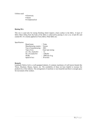 15 | P a g e
Utilities used:
Electricity
Steam
Compressed air
Raising M/c:
This m/c is used only for raising finishing which imparts a hairy surface to the fabric. A layer of
fabric fibers lifting from the body of the fabric is achieved by passing it over a no. of pile R/r and
counter R/r. It is mostly applied on Terry fabric, Polar fabric etc.
Specification:
Brand name : Yenta
Manufacturing country : Taiwan
Year of manufacturing : 2001
Type of m/c : Gear type raising
m/ c No. of pile R/r : 12
No. of counter R/r : 12Roller
Width : 2000 mm Avg.
Speed of m/c : 30 m/min
Remark:
Landmark Fabrics Ltd is a well-equipped industry. It contains machinery of well known brands like
Thiess, Bruckner, Bianca, Santex, etc. The availability of these m/c’sare helpful to increase the
productivity of the industry. The arrangement of machines is very beautiful and there is enough space
for movement of the workers.
 