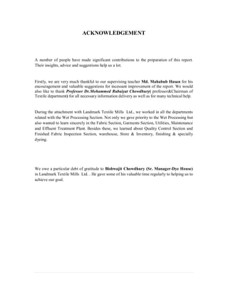 ACKNOWLEDGEMENT
A number of people have made significant contributions to the preparation of this report.
Their insights, advice and suggestions help us a lot.
Firstly, we are very much thankful to our supervising teacher Md. Mahabub Hasan for his
encouragement and valuable suggestions for incessant improvement of the report. We would
also like to thank Professor Dr.Mohammed Rubaiyat Chowdhury( professor&Chairman of
Textile department) for all necessary information delivery as well as for many technical help.
During the attachment with Landmark Textile Mills Ltd., we worked in all the departments
related with the Wet Processing Section. Not only we gave priority to the Wet Processing but
also wanted to learn sincerely in the Fabric Section, Garments Section, Utilities, Maintenance
and Effluent Treatment Plant. Besides these, we learned about Quality Control Section and
Finished Fabric Inspection Section, warehouse, Store & Inventory, finishing & specially
dyeing.
We owe a particular debt of gratitude to Bishwajit Chowdhury (Sr. Manager-Dye House)
in Landmark Textile Mills Ltd. . He gave some of his valuable time regularly to helping us to
achieve our goal.
 