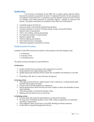 36 | P a g e
Quality Policy:
It is the policy of Landmark Textile Mills Ltd. to produce quality dyed knit fabrics
that meet the customer’s expectations & needs. To implement this policy the top management
of Landmark Textile Mills Ltd. is committed to provide adequate resourcesin terms of good
raw materials and trained personnel & continually improve / upgrade its processes and
systems. The quality control policy of Landmark Textile Mills Ltd. is stated below-
 Leadership program from the top.
 In-process quality control during manufacturing operation.
 Evaluation programs in all areas of knitting, dyeing, cutting, sewing and finishing.
 Maintain chain of responsibility.
 Follow strict stuffing, auditing and reporting.
 Use inspection machines in required points.
 Maintain standard AQL.
 Sufficient lighting and sanitation.
 Final inspection prior to packaging.
 Meeting the appropriate expectations of clients.
Quality Assurance Procedure:
Landmark Textile Mills Ltd.assures the quality of their products in the followingthree steps:
1. In laboratory.
2. In dyeing section
3. In finishing section
The quality assurance procedures are described below:
In laboratory:
 Swatch card from buyer according to their requirement is received.
 Recipe prediction for sample dyeing using CCMS.
 Sample dyeing until matching with the swatch card. Acceptable color difference is less than
1.
 If matching is OK, then it is sent to the buyer for approval.
In dyeing section:
 After approval from the buyer, sample dyeing is done in dyeing m/c, in dyeing shed & again
matched with the approved sample
 If result is OK, then balk production is commenced.
 During dyeing process, before the final acid wash, samples are taken and checkedfor accurate
shade matching.
 After dyeing sample is collected & matching is done.
 Rubbing and wash fastness tests are carried out.
In finishing section:
 Correctly dyed, after treated & matched fabrics are allowed for finishing.
 By using series of finishing machines correct width, softness & appearance are maintained
according to requirements.
 Then sampling is done several times to test GSM, Shrinkage & fastness properties.
 Finally fabric is inspected & prepared for delivery.
 
