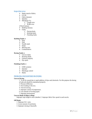 37 | P a g e
Inspection area:
Shade match of fabric
G.S.M.
Fabric diameter
Spirality
Shrinkage (%)
Length wise
Width wise
Wash fastness
Rubbing fastness
Faults
Dyeing faults
Knitting faults
Finishing faults
Knitting Faults
Hole
Slub
Needle mark
Stripe
Missing yarn
Contamination
Dyeing Faults
Uneven shade
Running shade
Fastness property
Dye spots
Finishing Faults
GSM variation
Spiraled
Shrinkage control
Marks
PROBLEMs ENCOUNTERED IN DYEING:
Uneven Dyeing
1. It can be caused due to rapid addition of dyes and chemicals. For this purpose the dosing
of soda ash should be maintained properly.
2. Pressure difference.
3. Over loading in the m/c.
4. Yarn lot mixing.
5. Improper control of temperature.
6. Less amount of leveling agent.
7. Improper pretreatment.
Uneven Shade in Rope to Rope
Improper rope length in each chamber.2. Improper fabric flow speed in each nozzle.
Off Shade
1. Improper M: L ratio.
2. Lower amount of auxiliaries.
3. Improper mixing of dyestuffs.
 
