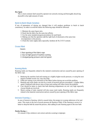 38 | P a g e
Dye Spots
This is most common fault caused by operator not correctly mixing and thoroughly dissolving
dyestuffs in the right amount of water.
Batch to Batch Shade Variation
If any of parameters of dyeing are changed then it will produce problems in batch to batch
consistency. In order to avoid this defect the following steps should be followed-
1. Maintain the same liquor ratio.
2.Check that the fabric has the same dye affinity.
3. Use the same standard program procedures for each batch.
4. Making sure that the operators add the right bach of chemicals at the same time
& temperature in the process.
5. Check the water supply daily especially, hardness & Na 2 CO 3 content.
Crease Mark
Causes:
1. Poor opening of the fabric rope
2. Due to high speed of machine running
3. Unequal pump pressure and reel speed
Running Marks
Running marks are frequently related to the material construction and are caused by poor opening of
the fabric rope.
1. Reducing the machine load and running at a slightly higher nozzle pressure, or using the next
largest available nozzle size, may also help.
2. Either pre setting or pre relaxation of the fabric before dyeing can avoid this problem.
3. Running and crack marks can also be a result of incorrect process procedures. A higher fabric
speed, combined with slower rates of rinse and cooling will often correct the problem.
4. Care should be taken to check that bath draining temperatures are not very high especially
viscose blends are involved.
5. Shock cooling of static material will also cause crack marks. Running marks are frequently
related to the material construction and are caused by poor opening of the fabric rope.
Intensive Foaming
In case of intensive foaming, which is caused when; the pumps try to pump admixture of air and
water. This resets in the loss of nozzle pressure & floating of flake. If the foaming is severe it is
better to drop the bath & restart the process, after adding an anti foaming agent to the new bath.
Patchy Dyeing
It is caused, if dye solution is not correct and also scouring is improper.
 