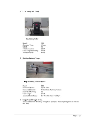 40 | P a g e
2. I.C.I. Pilling Box Tester
Fig: Pilling Tester
Brand– SDL
Operation Time– 6 hours
R.P.M.– 60
Total Revolution– 21600
Scale Range for Pilling– 1 to 5
Accepted Level– 4 to 5
3. Rubbing Fastness Tester
Fig: Rubbing Fastness Tester
Brand– SDL
Instrument Name– Crock meter
Measured Elements– Wet and Dry Rubbing Fastness
Number of Rubbing– 10
Scale Range– 1 to 5
Accepted Scale Range– For Wet 3 to 4 and For Dry 4
4. Single Yarn Strength Tester
Measured Elements–Breaking Strength (in gram) and Breaking Elongation (in percent
and mm).
 