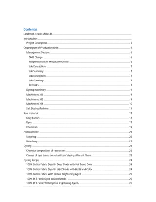 Contentss
Landmark Textile Mills Ldt...................................................................................................................
Introduction ........................................................................................................................................
Project Description ........................................................................................................................ 2
Organogram of Production Unit:........................................................................................................ 6
Management System:.................................................................................................................... 6
Shift Change: ............................................................................................................................. 6
Responsibilities of Production Officer: ....................................................................................... 6
Job Description:......................................................................................................................... 7
Job Summary:............................................................................................................................ 7
Job Description:......................................................................................................................... 7
Job Summary:............................................................................................................................ 7
Remarks: ................................................................................................................................... 7
Dyeing machinery:......................................................................................................................... 9
Machine no.-01 ............................................................................................................................. 9
Machine no.-02 ............................................................................................................................. 9
Machine no.-04 ........................................................................................................................... 10
Salt Dozing Machine: ................................................................................................................... 11
Raw material:.................................................................................................................................. 17
Grey Fabrics:................................................................................................................................ 17
Dyes: ........................................................................................................................................... 17
Chemicals:................................................................................................................................... 19
Pretreatment: ................................................................................................................................. 22
Scouring: ..................................................................................................................................... 22
Bleaching:.................................................................................................................................... 22
Dyeing:............................................................................................................................................ 22
Chemical composition of raw cotton:........................................................................................... 22
Classes of dyes based on suitability of dyeing different fibers: ..................................................... 23
Dyeing Recipe:................................................................................................................................. 24
100% Cotton Fabric Dyed in Deep Shade with Hot Brand Color.................................................... 24
100% Cotton Fabric Dyed in Light Shade with Hot Brand Color .................................................... 24
100% Cotton Fabric With Optical Brightening Agent .................................................................... 25
100% PET Fabric Dyed in Deep Shade– ........................................................................................ 25
100% PET Fabric With Optical Brightening Agent– ....................................................................... 26
 