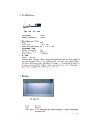 41 | P a g e
5. Yarn Twist Tester
Fig: Yarn Twist Tester
Test Method– Twist-
Dewiest Yarn Length– 10 inch
6. Yarn Appearance Tester
Brand– SDL
Grades Used– A, B, C & D
Grade Scale Applicability– For 24 to 36 Ne Yarn
7. Yarn Count Tester
Number of Revolution– 80
Total Length of Yarn– 150 meters
Circumference– 1.875 meters
8. C.C.M.S.
Brand– Macbeth
Program Menu Normally Used---Formulation–Recipe prediction for given sample to
reproduce the shade. Gives 10 best combination of tricho matic color match. Quality–
Gives color difference (i.e.E) and indicates the excess of a particular depth of color. It
also gives a remark whether the dyed sample is acceptable on the basisof E and gives a
pass or fail . Acceptable color difference is less than 1%.
9. Light Box
Fig: Light Box
Brand– Verivide
Origin– England
Lamp Option– TL-84 (tube light), D65 (normal daylight), UV (optical brightener),
F (fluorescent).
 