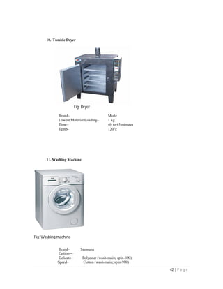 42 | P a g e
10. Tumble Dryer
Fig: Dryer
Brand– Miele
Lowest Material Loading– 1 kg
Time– 40 to 45 minutes
Temp- 120c
11. Washing Machine
Fig: Washing machine
Brand– Samsung
Option---
Delicate– Polyester (wash-main; spin-600)
Speed– Cotton (wash-main; spin-900)
 