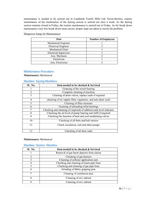 46 | P a g e
maintenance is needed to be carried out in Landmark Textile Mills Ltd. Never-the-less, routine
maintenance of the machineries of the dyeing section is carried out once a week. As the dyeing
section remains closed in Friday, the routine maintenance is carried out in Friday. As for break down
maintenance (very few break down cases occur), proper steps are taken to rectify the problem.
Manpower Setup for Maintenance:
Post Number of Employees
Mechanical Engineer 1
Electrical Engineer 2
Mechanical Fitter 1
Electrical Supervisor 1
Asst. Mechanic 2
Electrician 1
Asst. Electrician 2
Maintenance Procedure:
Maintenance: Mechanical
Machine: Dyeing Machines
Sl. No. Item needed to be checked & Serviced
1 Greasing of the winch bearing
2 Complete cleaning of machine
3 Cleaning of drain valves, replace seals if required
4 checking of air supply filter, regulators, and auto drain seals
5 Cleaning of filter elements
6 Greasing of unloading roller bearings
7 Checking and cleaning (if required) of addition tank level indicator
8 Checking the oil level of pump bearing and refill if required
9 Checking the function of heat and cool modulating valves
10 Checking of all belts and belt tension
11 Check circulation, reel and other pumps
12 Checking of all door seals
Maintenance: Mechanical
Machine: Stenter Machine
Sl. No. Item needed to be checked & Serviced
1 Removal of gas burnt deposits from chains
2 Checking of gas burners
3 Cleaning of softener application unit
4 Checking and cleaning of steam pipe lines
5 Checking and cleaning of gas pipe lines
6 Grinding of fabric gripping pins
7 Cleaning of ventilation duct
8 Cleaning of m/c cabinet
9 Cleaning of m/c cabinet
 
