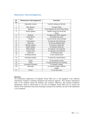 48 | P a g e
Maintenance Tools and Equipments:
Sl.
No.
Maintenance tools/equipments Functions
1 Adjustable wrench Used for setting nut & bolts
2 Pipe Spanner For pipe fitting
3 Spanner Fixed Spanner for nut & bolts fitting
4 Socket spanner Handle system for nut & bolt
fitting
5 Hammer To apply load where required
6 Screw driver To release any screw
7 Punch Used to fit any worn out shaft
8 Lock opener To open the clip of bearing
9 Hack saw To cut any metallic thing
10 Outside calipers To measure outside dia
11 Inside calipers To measure inside dia
12 Slide calipers To measure very small dia
13 Vernier scale To measure very small dia
14 Chain ton To lift heavy load
15 Welding machine To join metallic parts
16 Grinding machine To make the smooth fabrics
17 Tester To test electric circuit
18 Pliers To grip anything & cut anything
19 Avometer/Voltmeter To measure voltage
20 Steel tape To measure length, width &
height
21 Chisel To cut any metal
Remarks:
The maintenance department of Landmark Textile Mills Ltd. is well equipped. It has sufficient
maintenance manpower including mechanical and electrical engineers. They perform maintenance
tasks of the machines during the holidays and vacations. Otherwise, they perform breakdown
maintenance, which as stated earlier is very rare in Landmark Textile Mills Ltd. To increase the
lifetime of the machineries and ensure the proper running of the machines, the task of this department
is very important.
 