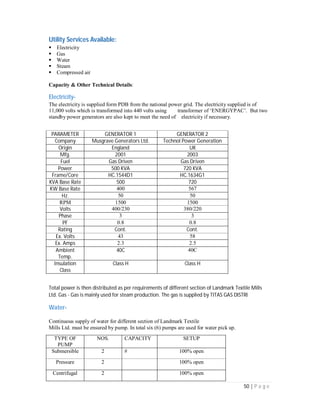 50 | P a g e
Utility Services Available:
Electricity
Gas
Water
Steam
Compressed air
Capacity & Other Technical Details:
Electricity-
The electricity is supplied form PDB from the national power grid. The electricity supplied is of
11,000 volts which is transformed into 440 volts using transformer of ‘ENERGYPAC’. But two
standby power generators are also kept to meet the need of electricity if necessary.
PARAMETER GENERATOR 1 GENERATOR 2
Company Musgrave Generators Ltd. Technol Power Generation
Origin England UK
Mfg. 2001 2003
Fuel Gas Driven Gas Driven
Power 500 KVA 720 KVA
Frame/Core HC.1544D1 HC.1634G1
KVA Base Rate 500 720
KW Base Rate 400 567
Hz. 50 50
RPM 1500 1500
Volts 400/230 380/220
Phase 3 3
PF 0.8 0.8
Rating Cont. Cont.
Ex. Volts 43 58
Ex. Amps 2.3 2.5
Ambient
Temp.
40C 40C
Insulation
Class
Class H Class H
Total power is then distributed as per requirements of different section of Landmark Textile Mills
Ltd. Gas - Gas is mainly used for steam production. The gas is supplied by TITAS GAS DISTRI
Water-
Continuous supply of water for different section of Landmark Textile
Mills Ltd. must be ensured by pump. In total six (6) pumps are used for water pick up.
TYPE OF
PUMP
NOS. CAPACITY SETUP
Submersible 2 # 100% open
Pressure 2 100% open
Centrifugal 2 100% open
 