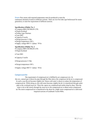 51 | P a g e
Steam- Pure steam with required temperature must be produced to meet the
continuous demand of steam in different sections. There are two Fire tube type boilersused for steam
generation, to meet the requirement of different sections.
Specification of Boiler No. 1
Company-BIB COCHRAN LTD.
Origin-Scotland
Product type-Thermax
Year-2003
Capacity-9 ton/hr
Design pressure-11 Bar
Design temperature-188c
Supply voltage-400 V/ 3 phase / 50 hz
Specification of Boiler No. 2
Company-BIB COCHRAN LTD.
Origin-Scotland
Year-2001
Capacity-5 ton/hr
Design pressure-11 Bar
Design temperature-188c
Supply voltage-400 V/ 3 phase / 50 hz
Compressed Air-
The requirement of compressed air is fulfilled by air compressor m/c. In
this m/c, natural gas is drawn by pipe through the filter above the compressor & the air is compressed.
In such a case the air becomes slightly hot. Hence cold water is drawn to reduce the temperature of
compressed air. While doing so, the cold water becomes slightly hot & it is transferred through outlet
pipe to the overhead reservoir. There the vapors are condensed and outlets drop by drop. Then the
water is let to fall slowly through the reservoir to the compressed air to obtain moist compressed
air.The moist compressed air is transferred to the dryer & a slight warm compressed air is delivered
trequired sections of Landmark Textile Mills.
 