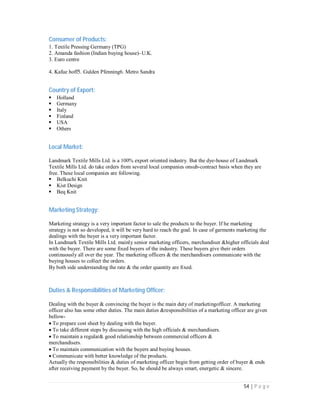54 | P a g e
Consumer of Products:
1. Textile Pressing Germany (TPG)
2. Amanda fashion (Indian buying house)–U.K.
3. Euro centre
4. Kafue hoff5. Gulden Pfenning6. Metro Sandra
Country of Export:
Holland
Germany
Italy
Finland
USA
Others
Local Market:
Landmark Textile Mills Ltd. is a 100% export oriented industry. But the dye-house of Landmark
Textile Mills Ltd. do take orders from several local companies onsub-contract basis when they are
free. These local companies are following.
Belkuchi Knit
Kist Design
Beq Knit
Marketing Strategy:
Marketing strategy is a very important factor to sale the products to the buyer. If he marketing
strategy is not so developed, it will be very hard to reach the goal. In case of garments marketing the
dealings with the buyer is a very important factor.
In Landmark Textile Mills Ltd. mainly senior marketing officers, merchandiser &higher officials deal
with the buyer. There are some fixed buyers of the industry. These buyers give their orders
continuously all over the year. The marketing officers & the merchandisers communicate with the
buying houses to collect the orders.
By both side understanding the rate & the order quantity are fixed.
Duties & Responsibilities of Marketing Officer:
Dealing with the buyer & convincing the buyer is the main duty of marketingofficer. A marketing
officer also has some other duties. The main duties &responsibilities of a marketing officer are given
bellow-
To prepare cost sheet by dealing with the buyer.
To take different steps by discussing with the high officials & merchandisers.
To maintain a regular& good relationship between commercial officers &
merchandisers.
To maintain communication with the buyers and buying houses.
Communicate with better knowledge of the products.
Actually the responsibilities & duties of marketing officer begin from getting order of buyer & ends
after receiving payment by the buyer. So, he should be always smart, energetic & sincere.
 