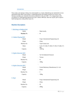 57 | P a g e
Introduction:
Now-a-days yarn dyeing is being very much popular as a means ofproducing raw material for woven
and knitted stripe fabric and sweaters. Landmarkgroup has developed a project for Acrylic Yarn
Dyeing to produce raw materials forsweater production in the year 2001. It’s a large project with
m/ccapacity of 1600 kgsand production per year is about 1400 tons. Here the Acrylic yarn is dyed in
hank dyeingsystem using cabinet type m/c.
Machine Description:
1. Batching or Bulking Unit
Brand : Made locally
Machine No : 01
2. Cabinet Dyeing M/C
Brand : Fong’s International Engineering Ltd
Origin : China
Machine No : Total 9 (nine) sets
Mode : Y-25, CY-100, CY-200, CY-450, CY-600, CY-
800
Capacity : 1600 kg
3. Hydro Extractor M/C
Brand : Tai Yat Industrial Extractor
Origin : Taiwan
Machine No. : 01
Capacity : 100kg
4. Hydro Extractor M/C
:
Brand : United Machinery Manufactures Co. Ltd
Origin : China
Machine No. : 2
Capacity : 100kg
5. Dyer
Brand : Fong’s International Engineering Ltd
Origin : China
Machine No. : 02
Capacity : 200kg
 