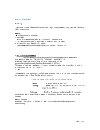 59 | P a g e
Process Description:
Batching
Application of steam for 15 minutes to make the Acrylic yarn (hankform) fluffy. This aids penetration
of the dye molecules.
Dyeing :
Chief ingredients in the recipe–
1. Basic Dye
2. Acetic Acid–To maintain pH of 4–5.5. Usually 0.7 gm/liter is used.
3. PAN–Retarder (Not used for deep shade as color may bleed e.g. black)
4. AN–Leveling agent. Usually 0.6% is used.
5. Taisoft SSK–Cationic Softener (Requires acidic medium). Usually 0.5%


Dye Percentage Constraint
–There is a constraint in selecting dye percentage. For example say a sample is
dyed with 0.04% Tai Red GTL, 0.0135% Tai Red 6BNT and 0.047% Tai
BlueRGN.Theyestuffsfvalue of 0.58, 0.75, 0.33 respectively. Say, the
amountofretar.8anthesaturativalueofretarderderusedis1is 0.6.Now,
(Amount of particular dyef value) + (Retarder amountSaturation value of retarder)= (0.040.58 +
0.01350.75 + 0.0470.33) + (1.80.6)
= 1.46
The calculated value is less than 1.8 which is the saturation value of acrylic fibre. If this value exceeds
the saturation value of fibre, then the recipe is incorrect.
Hydro Extraction : For Acrylic yarn one passage is given.
Drying : Drying is done at 80c-100c.
Topping : PAN is not used. Only 50% amount of AN is used with
required dye addition.
Stripping : The dyed Acrylic yarn can be stripped with treating the
material with NaClO3andoxalic acid at 98c for 15 minutes. Then the material is washed for 10
minutes.
Quality Standard:
Landmark Yarn Dyeing Ltd. follows ISO:9001 2000 standardization for quality product
manufacturing.
 