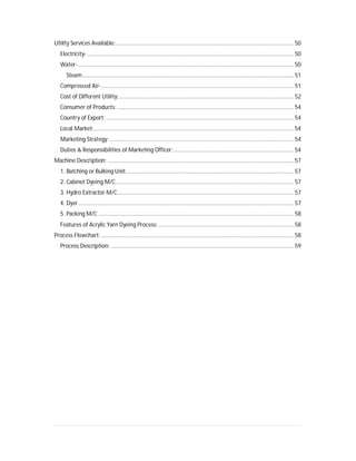 Utility Services Available:................................................................................................................. 50
Electricity- ................................................................................................................................... 50
Water-......................................................................................................................................... 50
Steam...................................................................................................................................... 51
Compressed Air-.......................................................................................................................... 51
Cost of Different Utility:............................................................................................................... 52
Consumer of Products: ................................................................................................................ 54
Country of Export: ....................................................................................................................... 54
Local Market:............................................................................................................................... 54
Marketing Strategy:..................................................................................................................... 54
Duties & Responsibilities of Marketing Officer: ............................................................................ 54
Machine Description: ...................................................................................................................... 57
1. Batching or Bulking Unit........................................................................................................... 57
2. Cabinet Dyeing M/C................................................................................................................. 57
3. Hydro Extractor M/C................................................................................................................ 57
4. Dyer......................................................................................................................................... 57
5. Packing M/C ............................................................................................................................ 58
Features of Acrylic Yarn Dyeing Process:...................................................................................... 58
Process Flowchart: .......................................................................................................................... 58
Process Description: .................................................................................................................... 59
 