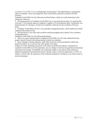 61 | P a g e
Landmark Textile Mills Ltd. is a well-planned versatile project. The administrations, management,
chain of command– all are well organized. They are devoted to satisfy the customer with their
activities.
Landmark Textile Mills Ltd. has following excellent features, which are worth mentioning in this
conclusion. These are,
The dyeing process of Landmark Textile Mills Ltd. is very quick and accurate. It is amazing that
with only 3.5 ton machine capacity Landmark is capable of 10 ton production daily. Furthermore very
limited amount of re-dyeing is carried out in Landmark, which proves the excellence of the dye-
house.
Landmark Textile Mills Ltd. has a very good labor management policy, which enables the smooth
running of the production line.
The Dye-house is very clean with excellent working atmosphere due to plenty of air circulation
and planned layout.
Landmark Textile Mills Ltd. has following drawbacks,
There is no water treatment plan in Landmark Textile Mills Ltd. The water obtained from the
pump is directly flowed to the dyeing machine without any treatment.
Due to shortage of textile engineers, night shifts some time continue production without any
production officer. As a result in some cases quality level drops.
College of Textile Technology has given us the chance to perform the industry a attachment in
Landmark Textile Mills Ltd. This attachment, acts as a bridge to minimize the gap between theoretical
and practical knowledge. Undoubtedly, this attachment taught us more about textile technology,
industrial management and production process. Besides it gave us the first opportunity to work in an
industry. I believe that, the experience of this industrial attachment will help us in our future career as
textile technologist.
 