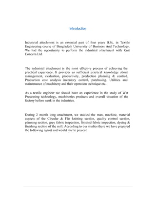 Introduction
Industrial attachment is an essential part of four years B.Sc. in Textile
Engineering course of Bangladesh University of Business And Technology.
We had the opportunity to perform the industrial attachment with Knit
Concern Ltd.
The industrial attachment is the most effective process of achieving the
practical experience. It provides us sufficient practical knowledge about
management, evaluation, productivity, production planning & control,
Production cost analysis inventory control, purchasing. Utilities and
maintenance of machinery and their operation technique etc.
As a textile engineer we should have an experience in the study of Wet
Processing technology, machineries products and overall situation of the
factory before work in the industries.
During 2 month long attachment, we studied the man, machine, material
aspects of the Circular & Flat knitting section, quality control section,
planning section, grey fabric inspection, finished fabric inspection, dyeing &
finishing section of the mill. According to our studies there we have prepared
the following report and would like to present.
 