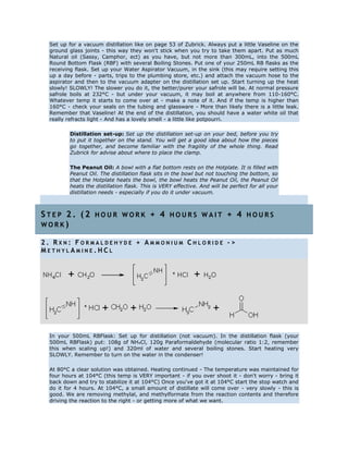 Set up for a vacuum distillation like on page 53 of Zubrick. Always put a little Vaseline on the
ground glass joints - this way they won't stick when you try to take them apart. Put as much
Natural oil (Sassy, Camphor, ect) as you have, but not more than 300mL, into the 500mL
Round Bottom Flask (RBF) with several Boiling Stones. Put one of your 250mL RB flasks as the
receiving flask. Set up your Water Aspirator Vacuum, in the sink (this may require setting this
up a day before - parts, trips to the plumbing store, etc.) and attach the vacuum hose to the
aspirator and then to the vacuum adapter on the distillation set up. Start turning up the heat
slowly! SLOWLY! The slower you do it, the better/purer your safrole will be. At normal pressure
safrole boils at 232°C - but under your vacuum, it may boil at anywhere from 110-160°C.
Whatever temp it starts to come over at - make a note of it. And if the temp is higher than
160°C - check your seals on the tubing and glassware - More than likely there is a little leak.
Remember that Vaseline! At the end of the distillation, you should have a water white oil that
really refracts light - And has a lovely smell - a little like potpourri.
Distillation set-up: Set up the distillation set-up on your bed, before you try
to put it together on the stand. You will get a good idea about how the pieces
go together, and become familiar with the fragility of the whole thing. Read
Zubrick for advise about where to place the clamp.
The Peanut Oil: A bowl with a flat bottom rests on the Hotplate. It is filled with
Peanut Oil. The distillation flask sits in the bowl but not touching the bottom, so
that the Hotplate heats the bowl, the bowl heats the Peanut Oil, the Peanut Oil
heats the distillation flask. This is VERY effective. And will be perfect for all your
distillation needs - especially if you do it under vacuum.
S T E P 2 . ( 2 H O U R W O R K + 4 H O U R S W A I T + 4 H O U R S
W O R K )
2 . R X N : F O R M A L D E H Y D E + A M M O N I U M C H L O R I D E - >
M E T H Y L A M I N E . H C L
In your 500mL RBFlask: Set up for distillation (not vacuum). In the distillation flask (your
500mL RBFlask) put: 108g of NH4Cl, 120g Paraformaldehyde (molecular ratio 1:2, remember
this when scaling up!) and 320ml of water and several boiling stones. Start heating very
SLOWLY. Remember to turn on the water in the condenser!
At 80°C a clear solution was obtained. Heating continued - The temperature was maintained for
four hours at 104°C (this temp is VERY important - if you over shoot it - don't worry - bring it
back down and try to stabilize it at 104°C) Once you've got it at 104°C start the stop watch and
do it for 4 hours. At 104°C, a small amount of distillate will come over - very slowly - this is
good. We are removing methylal, and methylformate from the reaction contents and therefore
driving the reaction to the right - or getting more of what we want.
 