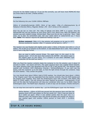 amounts for the fabled 'scale-up'. If you do this correctly, you will have more MDMA.HCl than
you know what to do with. (Thanks Strike!)
Procedure:
Put the following into your CLEAN 1000mL RBFlask:
300mL of dimethylformamide (DMF), 50mL of tap water, 120g of p-Benzoquinone 2g of
Palladium Chloride (PdCl2), Magnetic Stirbar. (PS - Don't skimp on the catalyst!)
Start the stir bar on 'slow stir'. Mix 160g of Safrole and 50mL DMF in a cup/jar. Drip the
Safrole/DMF Mix into the solution at room temp (30°C) over 30min time. After the addition, the
solution was dark reddish orange. Almost black. Make sure the stir bar is spinning - Now - Walk
away. Go to bed. Go somewhere else. Set your watch alarm to wake/remind you 7 hours
later. Note: This reaction requires NO additional heating! Just stir!
Strikes comment: "After 4.5 h the solution will progress on its own to 45°C.
Obvious exothermic reaction. After 7 h solution will be back to ~30°C."
The reaction mix was flooded with slightly acidic water (~50mL of Muriatic Acid (HCl) in 1.5L of
water). The oil fell out of solution to the bottom. It was black/blood red in color. This is when its
nice to have a Big Sep Funnel.
Now we need to define several things. The upper layer (in this case!) Is the
aqueous layer - IE it's the layer that contains the WATER - the bottom layer is
the organic layer (in this case!). IE it contains oil and other ORGANIC type
molecules (IE the stuff you want!).
After you flood the reaction contents shake the container to mix the solution, give it about 10
minutes to settle - two layers will form. The upper aqueous layer was a lighter blood red/pink.
The upper aqueous layer was decanted from the oil (IE it was poured off). The aqueous Layer
washed with 2x100mL DCM (Methylene Chloride / DiChloroMethane). If you can't see the
layers, hold the container up to the light, so that the light shines through the container. Keep
the DCM washes - They contain the goods.
You now should have about 200mL total of DCM washes. You should also have about ~100mL
of the 'Organic Layer' that you separated from the reaction contents. Pour the DCM washes and
the Organic layer together. Now wash the DCM/Organic layer with 2x150mL 10% NaOH (30g
NaOH in 270mL water). This will remove the other reaction by-product - hydroquinone. If you
don't do this step the hydroquinone will clog your condenser when you try to distill. Keep the
DCM/Organic layer. The NaOH layer (Aqueous: is still on top) can be tossed. (Thanks Osmium!)
You can stop here and wait for another day - put the DCM/Organic Layer into the freezer.
Define Washes - 100mL of DCM was poured into the aqueous layer and then the
aqueous layer+DCM was shaken so the two would mix - then it was put down to
let it settle out again. When it was settled (notice that the layer now is a
different color) the aqueous layer was poured off again into another jar where it
was washed again with another 100mL portion of fresh DCM = 2x100mL
washes.
S T E P 4 . ( 4 H O U R S W O R K )
 