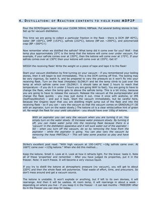 4 . D I S T I L L A T I O N : O F R E A C T I O N C O N T E N T S T O Y I E L D P U R E M D P 2 P
Pour the DCM/Organic layer into your CLEAN 500mL RBFlask. Put several boiling stones in too.
Set up for vacuum distillation.
This time we are going to collect a particular fraction in the flask - there is DCM (BP 40°C),
water (BP 100°C), DMF (153°C), safrole (232°C), ketone (BP est. ~290°C), and polymerized
crap (BP ~300°C+)
Now remember when we distilled the safrole? What temp did it come over for you? Well - that
temp plus approximately 25°C is the temp that the ketone will come over under vacuum. For
example, if your safrole comes over at 150°C, then the ketone will come over at 175°C. If your
safrole comes over at 130°C then your ketone will come over at 155°C. Get it?
WEIGH the receiving flask! Write the weight on a piece of tape and tape it to the flask!
Start your vacuum distillation by first turning on your vacuum - if you remembered your boiling
stones, then it will begin to boil immediately. This is the DCM coming off first. The boiling may
be very vigorous, So watch it, and be prepared to vary the pressure so it won't fly into your
receiving flask. Turn on the heat (Hotplate) SLOWLY! and let the temp climb to just over the
temp at which safrole came over (SLOWLY: it should take at least 2 hours to reach that
temperature - if you do it in under 2 hours you are going WAY to fast). You are going to have to
change the flask, when the temp gets to above the safrole temp. This is a bit tricky, because
you are going to have to release the vacuum. Release the vacuum at the pump/aspirator and
change the flask quickly - you may just dump it out, rinse it once with acetone, or IPA
(IsoPropylAlcohol) - and put it back. Start the vacuum immediately, but be careful here,
because the Organic layer that you are distilling might jump out of the flask and into the
receiving flask - so if you can - vary the vacuum so that the vacuum comes on GRADUALLY! (IE
with an aspirator, turn on the water slowly.) The ketone oil is a clear white/yellow hint of green
oil. Re-weigh the flask for your yield calculation - you should have over 100g of ketone.
With an aspirator you can vary the vacuum when you are turning it on. You
simply turn on the water slowly. IE Increase water pressure slowly. By turning it
off, you can make water jump into the receiving flask because there is a
'vacuum' in the distillation apparatus and it will suck water out of the aspirator -
SO - when you turn off the vacuum, do so by removing the hose from the
aspirator - while the aspirator is going. You can also vary the vacuum by
removing the hose PARTIALLY - This will take some practice so play and have
fun.
Strike's excellent post read: "With high vacuum at 100-140°C ~18g safrole came over. At
166°C came over ~125g ketone." When she did this method...
Keep the ketone. Smell it. Look at it. Look at how it refracts light. For the brave: taste it. Note
all of these 'properties' and remember - After you have judged its properties, put it in the
freezer. Note: it won't freeze. It will become a very viscous liquid.
If you try to distill the ketone at atmospheric pressure (no vacuum), you will get to about
220°C and then the whole flask will polymerize. Total waste of effort, time, and precursors. So
don't mess around and get a vacuum source.
The ketone is unstable. It won't explode or anything, but if left to its own devises, it will
rearrange. And then it will be useless. At room temp, it will rearrange in about a week -
depending on where you live - if you keep it in the freezer - it can last months - FREEZER! After
its in the freezer you can stop for today.
 