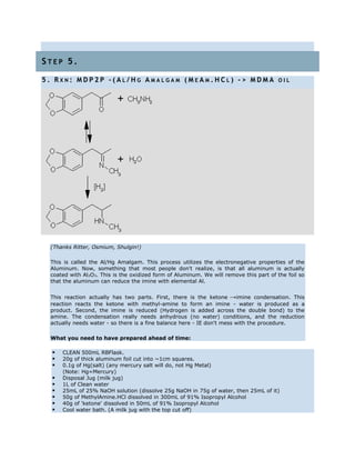 S T E P 5 .
5 . R X N : M D P 2 P - ( A L / H G A M A L G A M ( M E A M . H C L ) - > M D M A O I L
(Thanks Ritter, Osmium, Shulgin!)
This is called the Al/Hg Amalgam. This process utilizes the electronegative properties of the
Aluminum. Now, something that most people don't realize, is that all aluminum is actually
coated with Al2O3. This is the oxidized form of Aluminum. We will remove this part of the foil so
that the aluminum can reduce the imine with elemental Al.
This reaction actually has two parts. First, there is the ketone →imine condensation. This
reaction reacts the ketone with methyl-amine to form an imine - water is produced as a
product. Second, the imine is reduced (Hydrogen is added across the double bond) to the
amine. The condensation really needs anhydrous (no water) conditions, and the reduction
actually needs water - so there is a fine balance here - IE don't mess with the procedure.
What you need to have prepared ahead of time:
 CLEAN 500mL RBFlask.
 20g of thick aluminum foil cut into ~1cm squares.
 0.1g of Hg(salt) (any mercury salt will do, not Hg Metal)
(Note: Hg=Mercury)
 Disposal Jug (milk jug)
 1L of Clean water
 25mL of 25% NaOH solution (dissolve 25g NaOH in 75g of water, then 25mL of it)
 50g of MethylAmine.HCl dissolved in 300mL of 91% Isopropyl Alcohol
 40g of 'ketone' dissolved in 50mL of 91% Isopropyl Alcohol
 Cool water bath. (A milk jug with the top cut off)
 