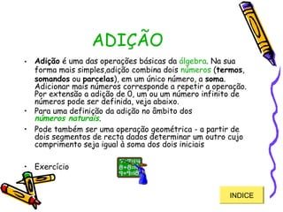 ADIÇÃO
• Adição é uma das operações básicas da álgebra. Na sua
forma mais simples,adição combina dois números (termos,
somandos ou parcelas), em um único número, a soma.
Adicionar mais números corresponde a repetir a operação.
Por extensão a adição de 0, um ou um número infinito de
números pode ser definida, veja abaixo.
• Para uma definição da adição no âmbito dos
números naturais.
• Pode também ser uma operação geométrica - a partir de
dois segmentos de recta dados determinar um outro cujo
comprimento seja igual à soma dos dois iniciais
• Exercício
INDICEINDICE
 