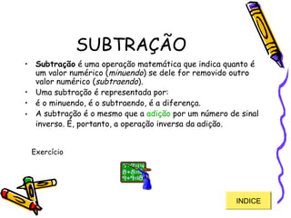 SUBTRAÇÃO
• Subtração é uma operação matemática que indica quanto é
um valor numérico (minuendo) se dele for removido outro
valor numérico (subtraendo).
• Uma subtração é representada por:
• é o minuendo, é o subtraendo, é a diferença.
• A subtração é o mesmo que a adição por um número de sinal
inverso. É, portanto, a operação inversa da adição.
INDICE
Exercício
 