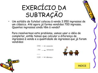 EXERCÍCIO DA
SUBTRAÇÃO
• Um estádio de futebol colocou à venda 3.950 ingressos de
um clássico. Até agora já forma vendidos 700 ingresso.
Quantos ingressos ainda têm à venda?
Para resolvermos este problema, vamos usar a idéia de
completar, então temos que calcular a diferença de
ingressos à venda e a quantidade de ingressos que já foram
vendidos: 
INDICE
 
