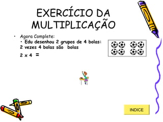 EXERCÍCIO DA
MULTIPLICAÇÃO
• Agora Complete: 
• Edu desenhou 2 grupos de 4 bolas:
2 vezes 4 bolas são  bolas 
2 x 4 = 
INDICE
 