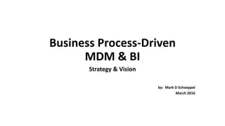 Business Process-Driven
MDM & BI
Strategy & Vision
by: Mark D Schoeppel
March 2016
 
