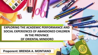 EXPLORING THE ACADEMIC PERFORMANCE AND
SOCIAL EXPERIENCES OF ABANDONED CHILDREN
IN THE PROVINCE
OF ORIENTAL MINDORO
Proponent: BRENDA A. MONTIANO
 