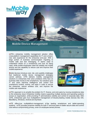 mITE’s enterprise mobility management solution offers
  cross-platform management capabilities for IT and a brand-
  new web experience for the enterprise end-user. With a
  large portion of business communication migrating to
  mobile calls and text messaging, IT teams need to
  understand what's on a smartphone and how it's being
  used, while mobile employees need full visibility into mobile
  activity and the capability to reduce cost and improve their
  mobile experience.

  Mobile devices introduce cost, risk, and usability challenges
  that traditional mobile device management strategies
  cannot address. mITE delivers mobility management
  solutions to enterprises that solve problems CIOs face as
  business data moves to the smartphone. Our solutions give
  IT and users real-time intelligence and control over                                                       !
  smartphone content, activity, and apps in order to secure
  the enterprise, reduce wireless cost, and improve the
  mobile user experience.

  mITE’s approach is to simplify the problem for IT, finance, and end-users by moving smartphone data
  to the enterprise cloud. Enterprise mobility means supporting multiple devices and operating systems
  across an organization, while providing IT administrators visibility and control of corporate data. With
  mITE, enterprises gain true multiplatform management of industry-leading mobile devices like iOS,
  BlackBerry, Windows, Android and Symbian.

  mITE offers true multiplatform management of the leading smartphone and tablet operating
  systems. mITE provides proactive visibility for both IT and end-users to better secure data and control
  cost without compromising privacy, even on employee-owned phones.

                                                                                  WWW.THEMOBILEWAY.NL
                                                                      !
Enterprise on the move - mITE Systems© - 2011
 