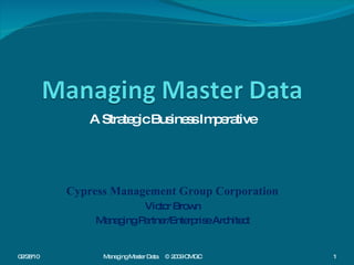 A Strategic Business Imperative Cypress Management Group Corporation Victor Brown Managing Partner/Enterprise Architect 02/28/10 Managing Master Data  © 2009 CMGC 