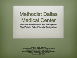 Methodist Dallas
Medical Center
Neonatal Admission Nurse (NAN) Plan:
The Path to Baby-Friendly Designation




                Jaclyn L. Budet RNC-OB
 The University of Texas at Arlington College of Nursing
      In partial fulfillment of the requirements of
 N5339 Roles and Functions of the Nurse Administrator
         Dorothy C. Foglia, PhD, RN, NEA-BC
                   November 28, 2012
 