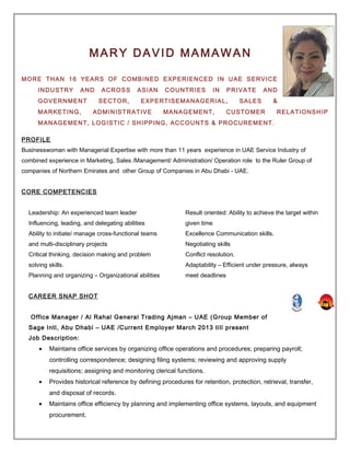 MARY DAVID MAMAWAN
MORE THAN 16 YEARS OF COMBINED EXPERIENCED IN UAE SERVICE
INDUSTRY AND ACROSS ASIAN COUNTRIES IN PRIVATE AND
GOVERNMENT SECTOR, EXPERTISEMANAGERIAL, SALES &
MARKETING, ADMINISTRATIVE MANAGEMENT, CUSTOMER RELATIONSHIP
MANAGEMENT, LOGISTIC / SHIPPING, ACCOUNTS & PROCUREMENT.
PROFILE
Businesswoman with Managerial Expertise with more than 11 years experience in UAE Service Industry of
combined experience in Marketing, Sales /Management/ Administration/ Operation role to the Ruler Group of
companies of Northern Emirates and other Group of Companies in Abu Dhabi - UAE.
CORE COMPETENCIES
Leadership: An experienced team leader
Influencing, leading, and delegating abilities
Ability to initiate/ manage cross-functional teams
and multi-disciplinary projects
Critical thinking, decision making and problem
solving skills.
Planning and organizing – Organizational abilities
Result oriented: Ability to achieve the target within
given time
Excellence Communication skills.
Negotiating skills
Conflict resolution.
Adaptability – Efficient under pressure, always
meet deadlines
CAREER SNAP SHOT
Office Manager / Al Rahal General Trading Ajman – UAE (Group Member of
Sage Intl, Abu Dhabi – UAE /Current Employer March 2013 till present
Job Description:
• Maintains office services by organizing office operations and procedures; preparing payroll;
controlling correspondence; designing filing systems; reviewing and approving supply
requisitions; assigning and monitoring clerical functions.
• Provides historical reference by defining procedures for retention, protection, retrieval, transfer,
and disposal of records.
• Maintains office efficiency by planning and implementing office systems, layouts, and equipment
procurement.
 