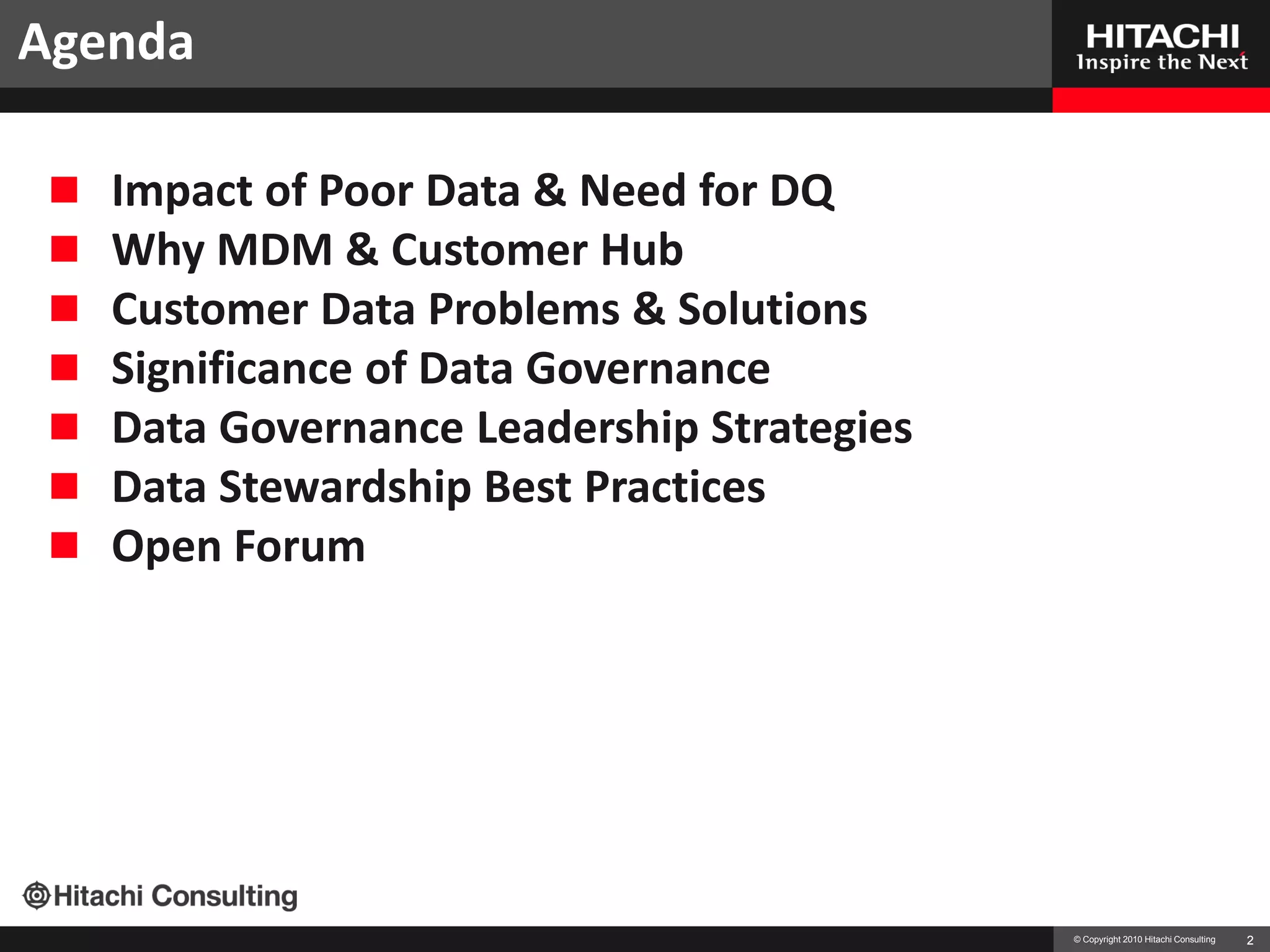 Agenda

    Impact of Poor Data & Need for DQ
    Why MDM & Customer Hub
    Customer Data Problems & Solutions
    Significance of Data Governance
    Data Governance Leadership Strategies
    Data Stewardship Best Practices
    Open Forum




                                             © Copyright 2010 Hitachi Consulting   2
 