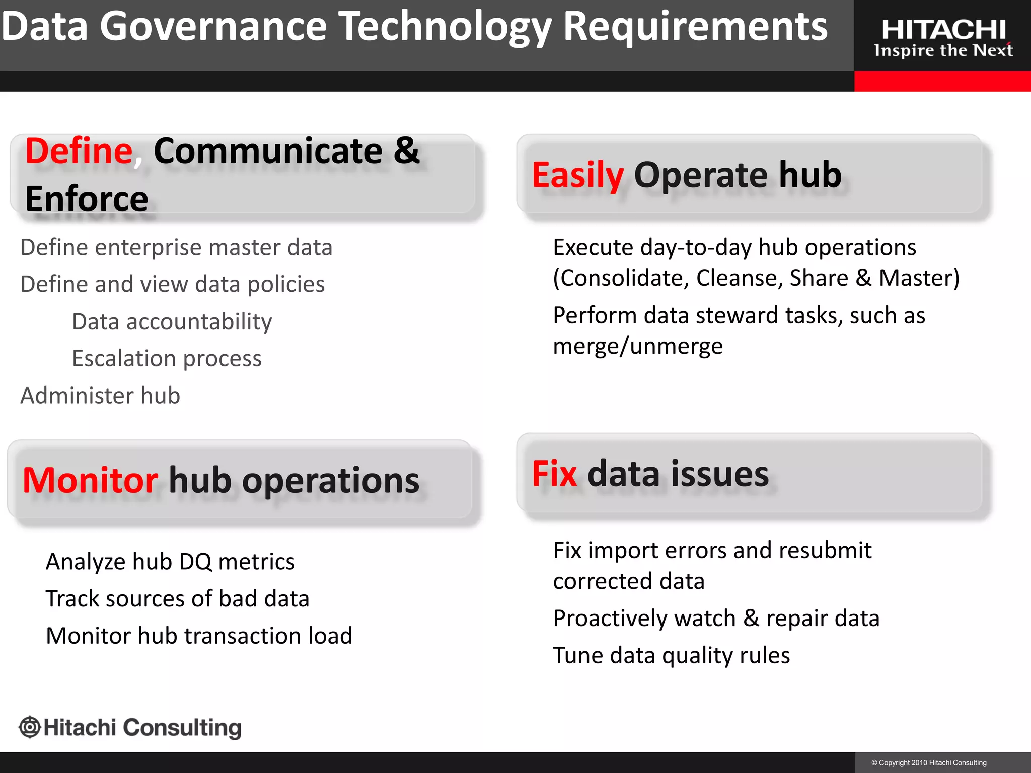 Data Governance Technology Requirements

 Define, Communicate &
                                 Easily Operate hub
 Enforce
Define enterprise master data    • Execute day-to-day hub operations
Define and view data policies      (Consolidate, Cleanse, Share & Master)
     Data accountability         • Perform data steward tasks, such as
     Escalation process            merge/unmerge
Administer hub


 Monitor hub operations          Fix data issues

• Analyze hub DQ metrics         • Fix import errors and resubmit
                                   corrected data
• Track sources of bad data
                                 • Proactively watch & repair data
• Monitor hub transaction load
                                 • Tune data quality rules


                                                                 © Copyright 2010 Hitachi Consulting
 