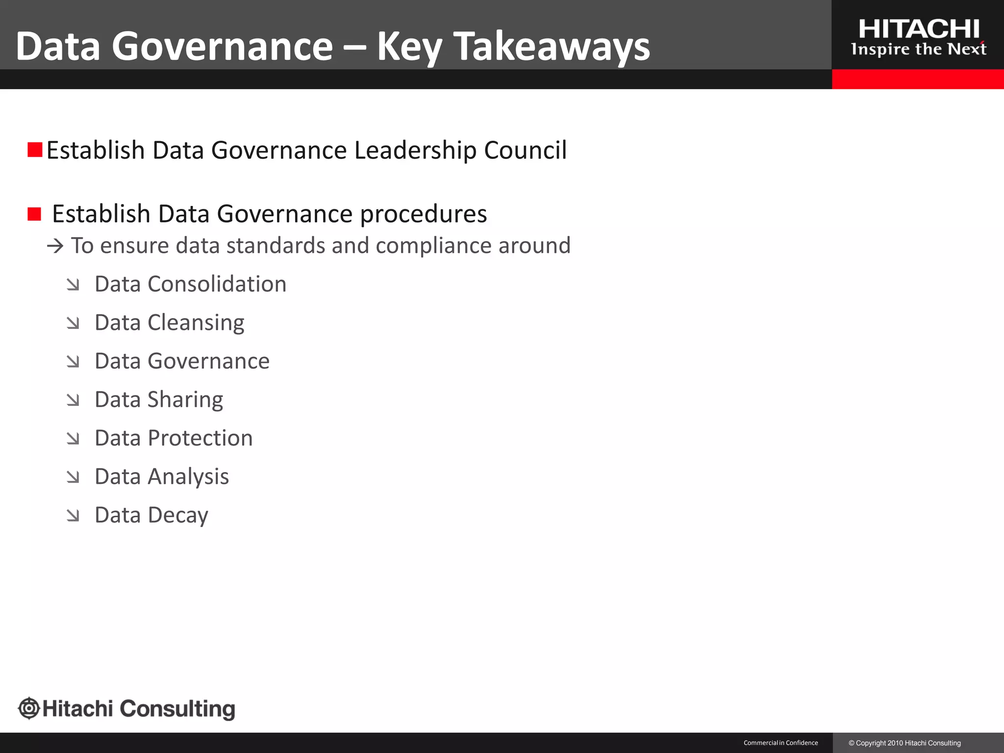 Data Governance – Key Takeaways

 Establish Data Governance Leadership Council

   Establish Data Governance procedures
     To ensure data standards and compliance   around
        Data Consolidation
        Data Cleansing
        Data Governance
        Data Sharing
        Data Protection
        Data Analysis
        Data Decay




                                                         Commercial in Confidence   © Copyright 2010 Hitachi Consulting
 