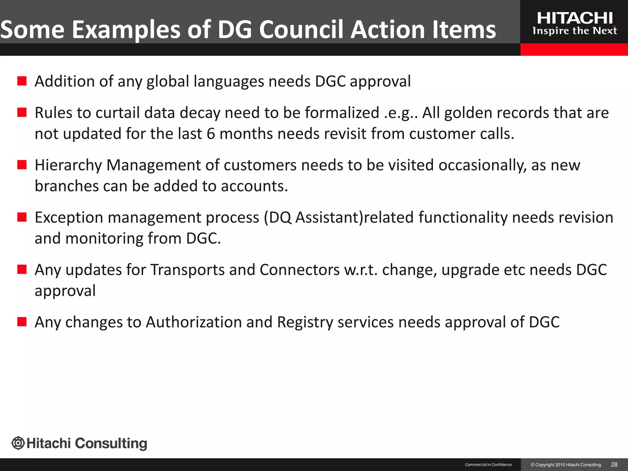 Some Examples of DG Council Action Items
  Addition of any global languages needs DGC approval

  Rules to curtail data decay need to be formalized .e.g.. All golden records that are
   not updated for the last 6 months needs revisit from customer calls.
  Hierarchy Management of customers needs to be visited occasionally, as new
   branches can be added to accounts.
  Exception management process (DQ Assistant)related functionality needs revision
   and monitoring from DGC.
  Any updates for Transports and Connectors w.r.t. change, upgrade etc needs DGC
   approval
  Any changes to Authorization and Registry services needs approval of DGC




                                                                  Commercial in Confidence   © Copyright 2010 Hitachi Consulting   28
 