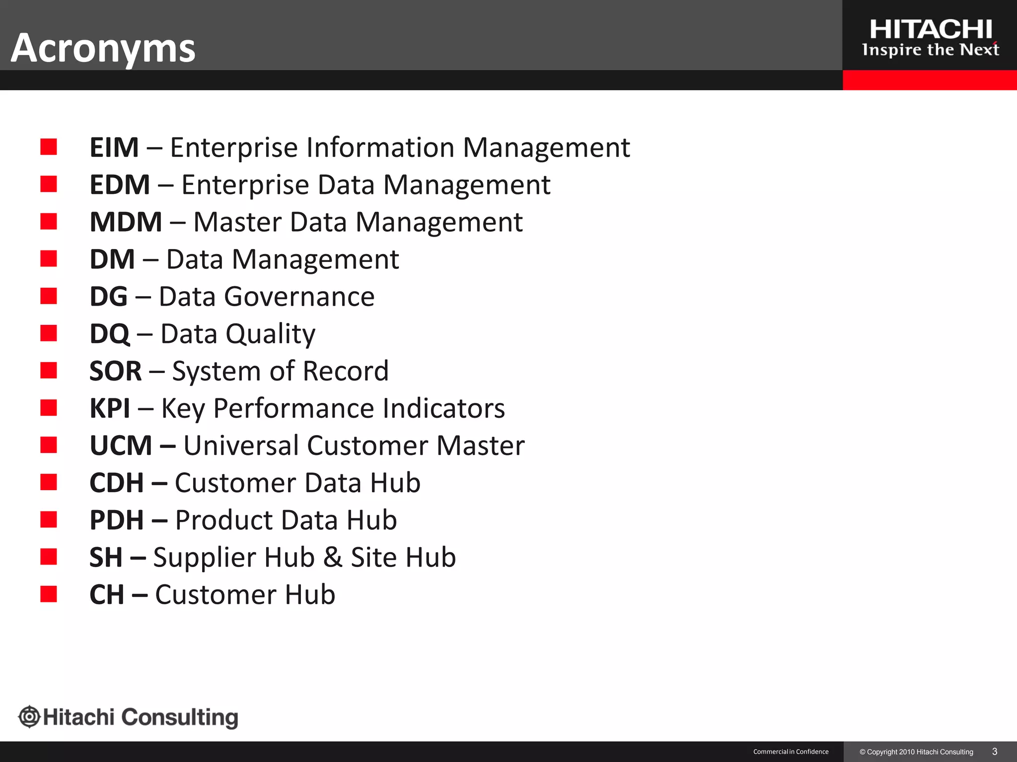 Acronyms

    EIM – Enterprise Information Management
    EDM – Enterprise Data Management
    MDM – Master Data Management
    DM – Data Management
    DG – Data Governance
    DQ – Data Quality
    SOR – System of Record
    KPI – Key Performance Indicators
    UCM – Universal Customer Master
    CDH – Customer Data Hub
    PDH – Product Data Hub
    SH – Supplier Hub & Site Hub
    CH – Customer Hub



                                               Commercial in Confidence   © Copyright 2010 Hitachi Consulting   3
 