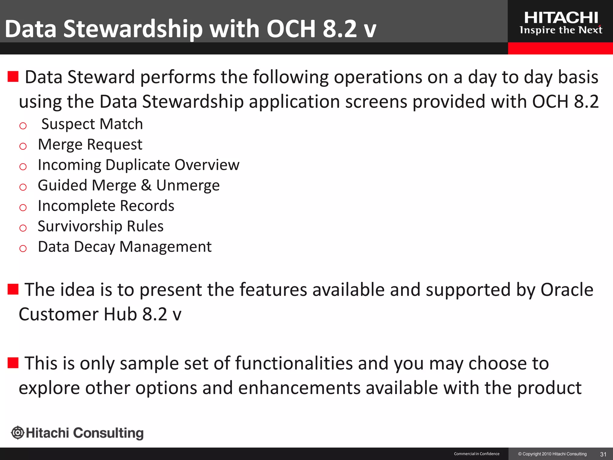 Data Stewardship with OCH 8.2 v
 Data Steward performs the following operations on a day to day basis
 using the Data Stewardship application screens provided with OCH 8.2
 o    Suspect Match
 o   Merge Request
 o   Incoming Duplicate Overview
 o   Guided Merge & Unmerge
 o   Incomplete Records
 o   Survivorship Rules
 o   Data Decay Management

 The idea is to present the features available and supported by Oracle
 Customer Hub 8.2 v

 This is only sample set of functionalities and you may choose to
 explore other options and enhancements available with the product

                                                      Commercial in Confidence   © Copyright 2010 Hitachi Consulting   31
 