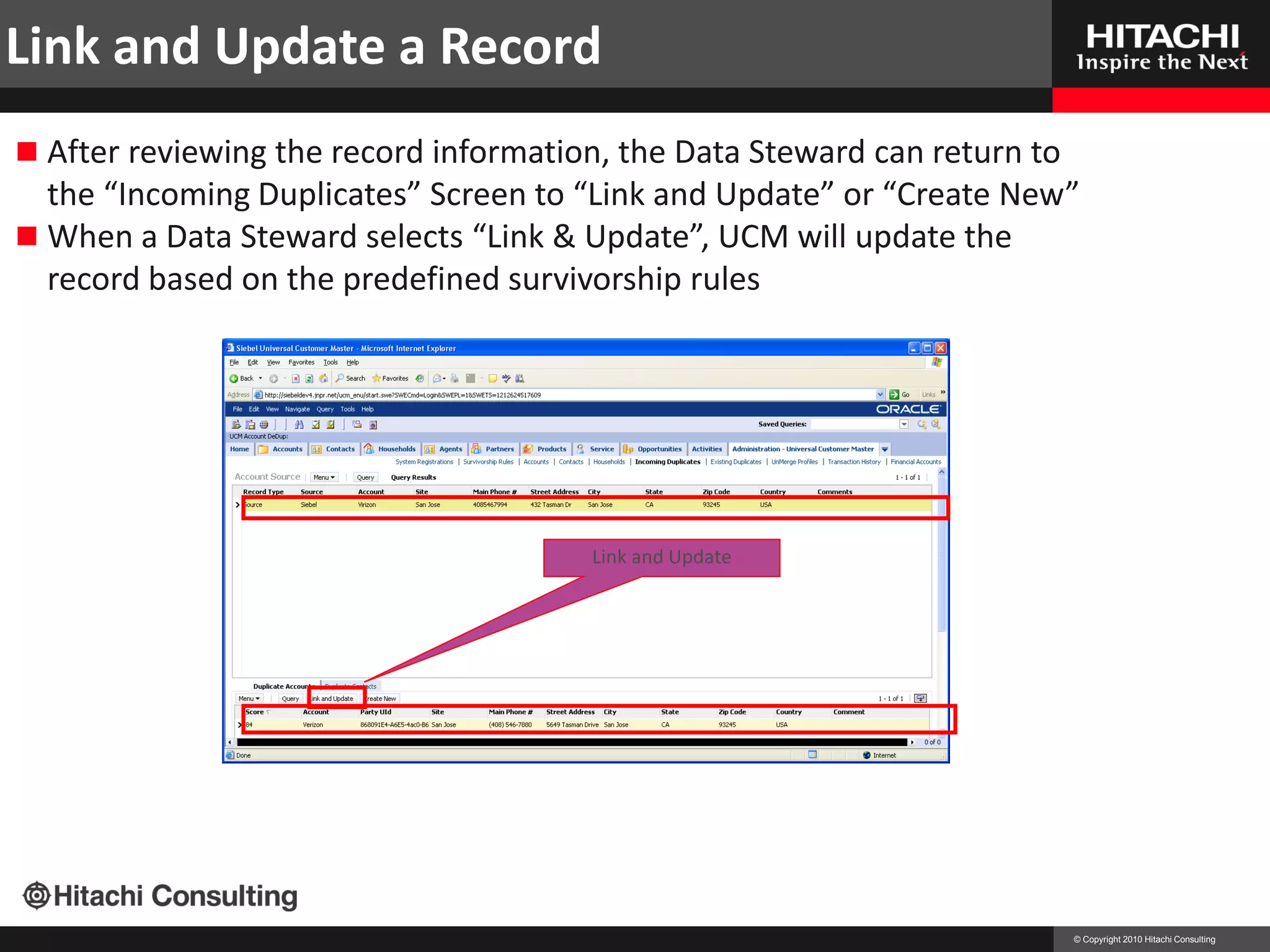 Link and Update a Record
 After reviewing the record information, the Data Steward can return to
  the “Incoming Duplicates” Screen to “Link and Update” or “Create New”
 When a Data Steward selects “Link & Update”, UCM will update the
  record based on the predefined survivorship rules




                                       Link and Update




                                                                           © Copyright 2010 Hitachi Consulting
 