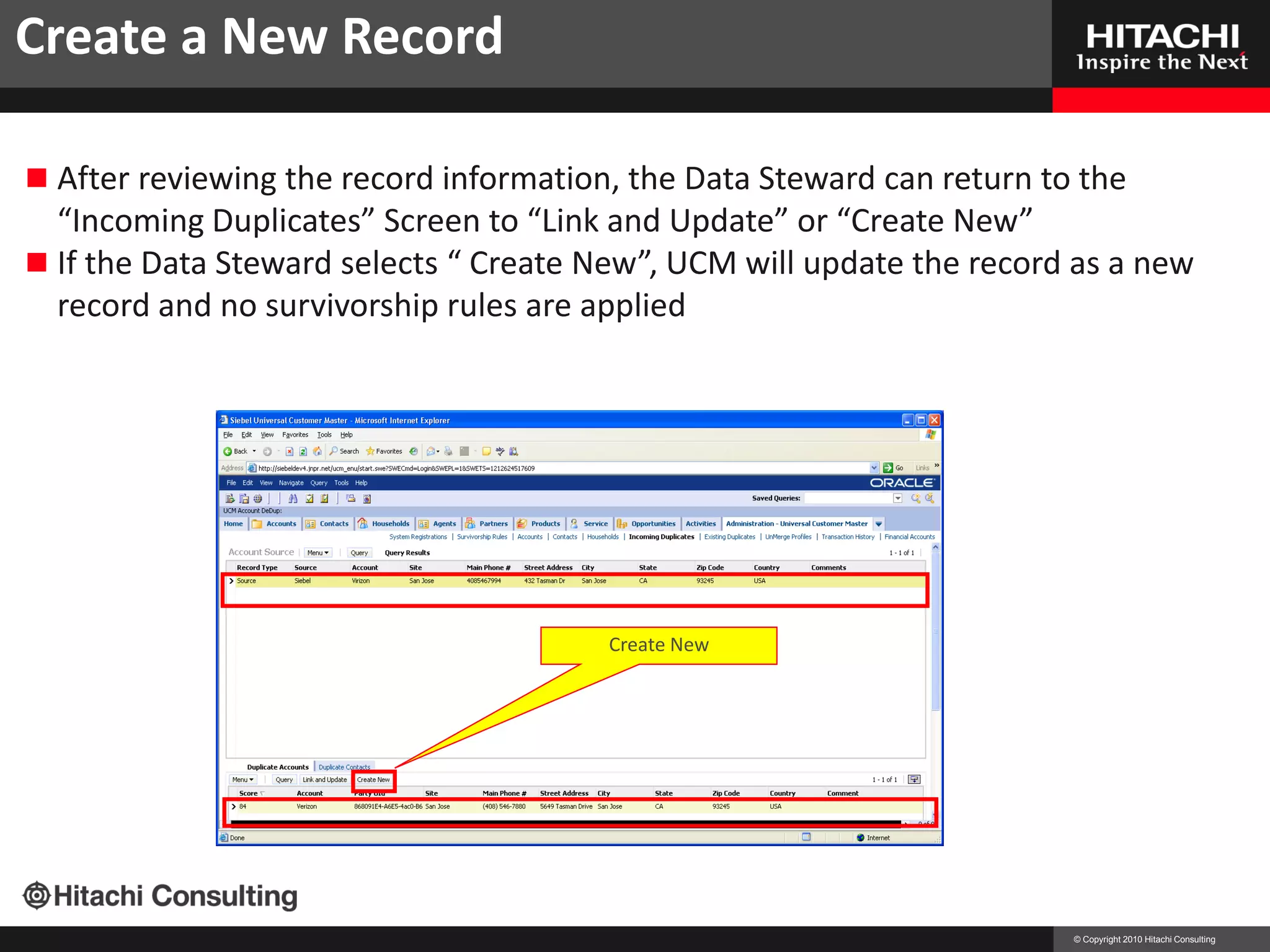 Create a New Record

 After reviewing the record information, the Data Steward can return to the
  “Incoming Duplicates” Screen to “Link and Update” or “Create New”
 If the Data Steward selects “ Create New”, UCM will update the record as a new
  record and no survivorship rules are applied




                                        Create New




                                                                        © Copyright 2010 Hitachi Consulting
 