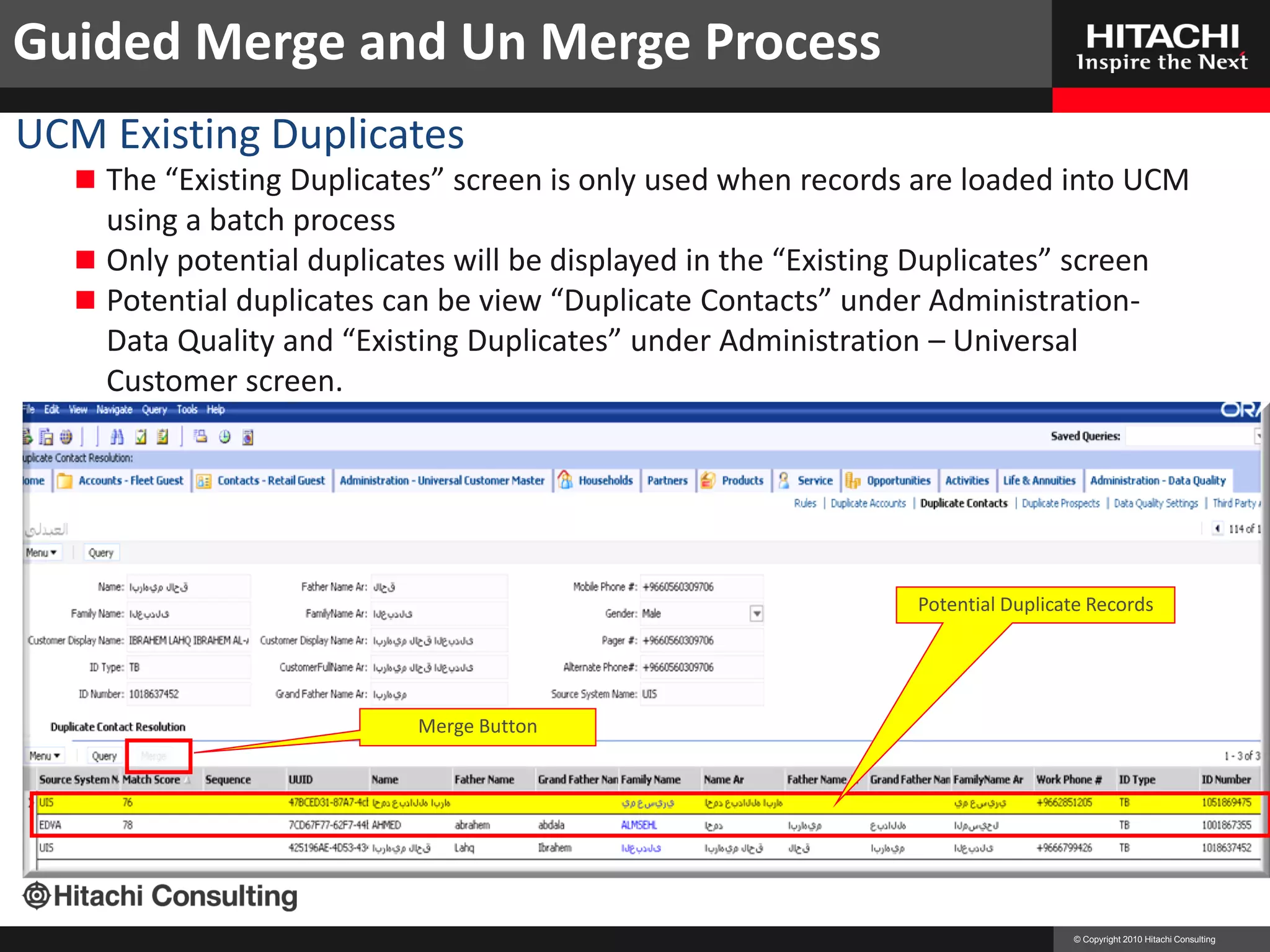 Guided Merge and Un Merge Process
UCM Existing Duplicates                                    Create and Merge Accounts
    The “Existing Duplicates” screen is only used when records are loaded into UCM
     using a batch process
    Only potential duplicates will be displayed in the “Existing Duplicates” screen
    Potential duplicates can be view “Duplicate Contacts” under Administration-
     Data Quality and “Existing Duplicates” under Administration – Universal
     Customer screen.




                                                                  Potential Duplicate Records




                            Merge Button




                                                                                   © Copyright 2010 Hitachi Consulting
 