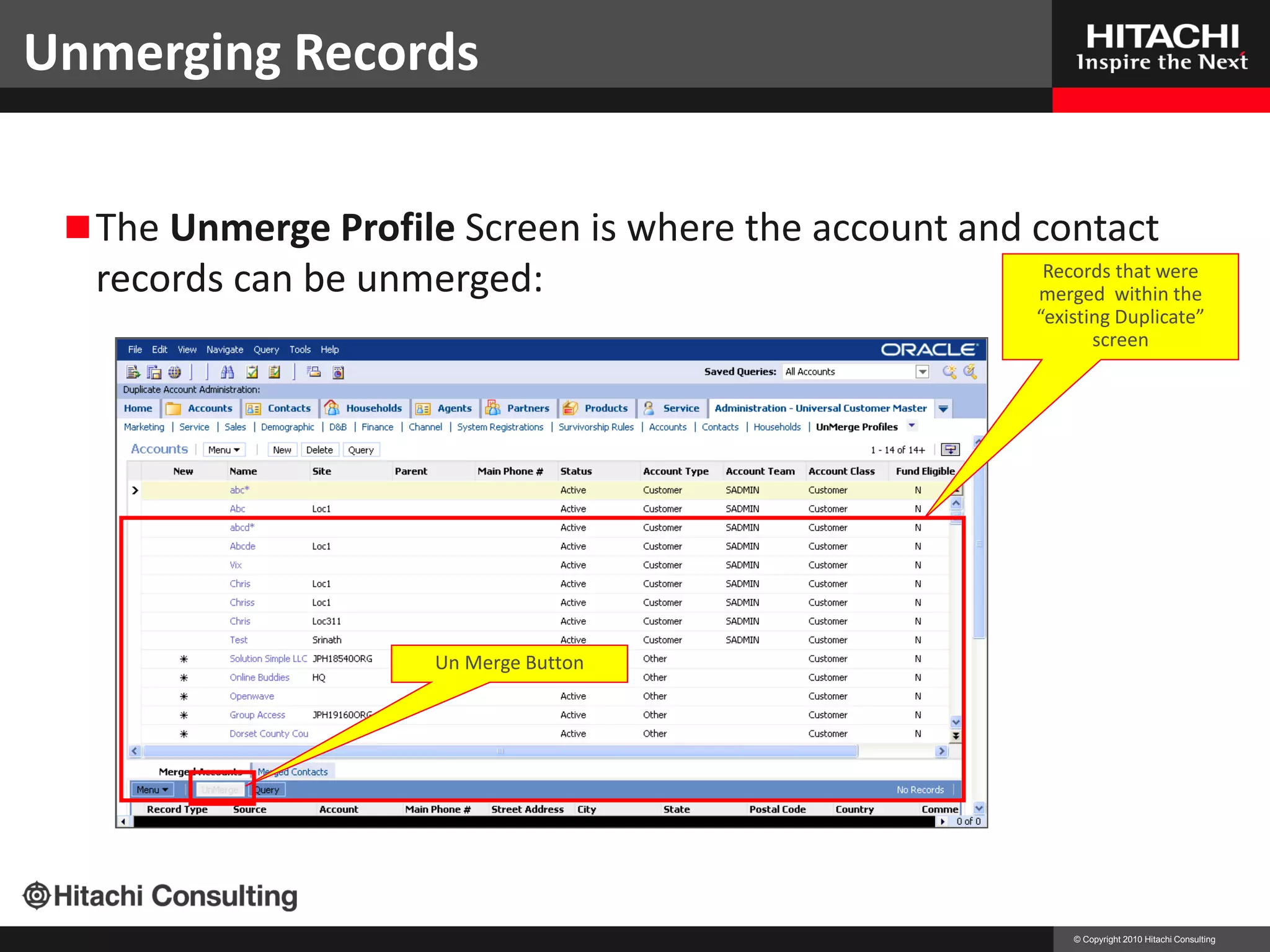 Unmerging Records
                                                 Unmerging Records

  The Unmerge Profile Screen is where the account and contact
  records can be unmerged:                              Records that were
                                                       merged within the
                                                       “existing Duplicate”
                                                              screen




                     Un Merge Button




                                                           © Copyright 2010 Hitachi Consulting
 