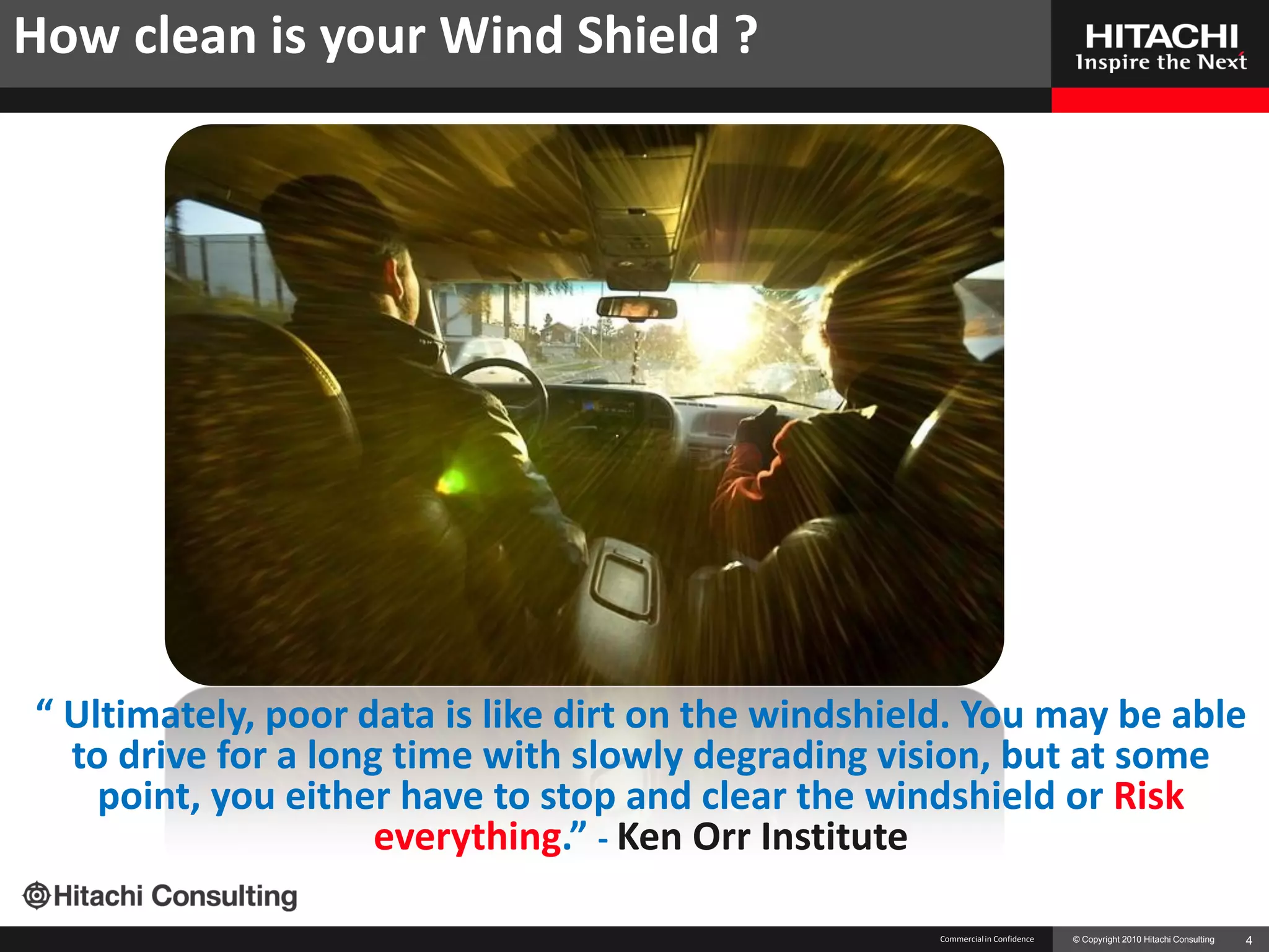 How clean is your Wind Shield ?




“ Ultimately, poor data is like dirt on the windshield. You may be able
  to drive for a long time with slowly degrading vision, but at some
    point, you either have to stop and clear the windshield or Risk
                     everything.” - Ken Orr Institute

                                                     Commercial in Confidence   © Copyright 2010 Hitachi Consulting   4
 
