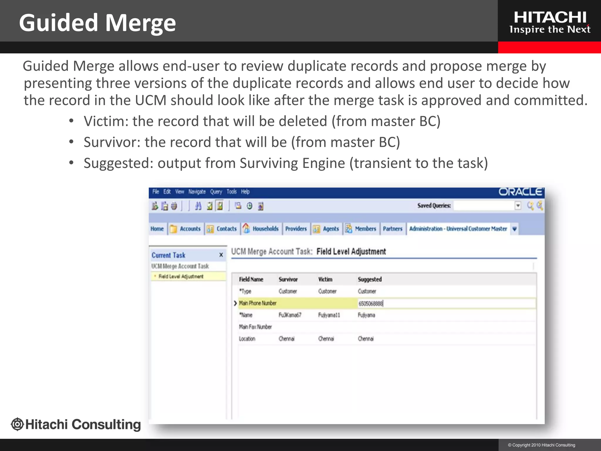 Guided Merge
Guided Merge allows end-user to review duplicate records and propose merge by
presenting three versions of the duplicate records and allows end user to decide how
the record in the UCM should look like after the merge task is approved and committed.
       • Victim: the record that will be deleted (from master BC)
       • Survivor: the record that will be (from master BC)
       • Suggested: output from Surviving Engine (transient to the task)




                                                                         © Copyright 2010 Hitachi Consulting
 
