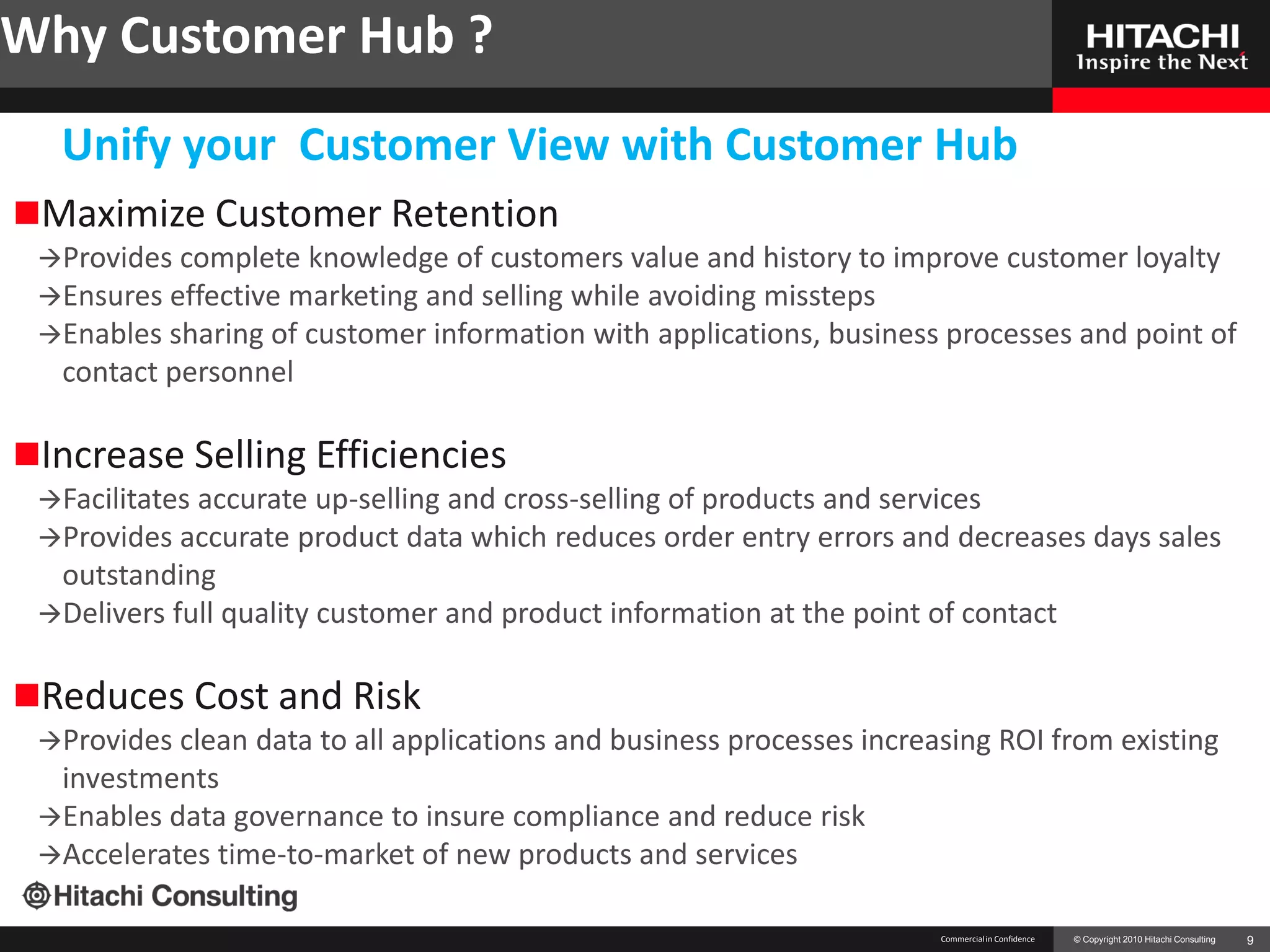 Why Customer Hub ?
  Unify your Customer View with Customer Hub
Maximize Customer Retention
 Provides complete  knowledge of customers value and history to improve customer loyalty
 Ensures effective marketing and selling while avoiding missteps
 Enables sharing of customer information with applications, business processes and point of
  contact personnel

Increase Selling Efficiencies
 Facilitates accurate up-selling and cross-selling of products and services
 Provides accurate product data which reduces order entry errors and decreases days sales
  outstanding
 Delivers full quality customer and product information at the point of contact


Reduces Cost and Risk
 Provides clean   data to all applications and business processes increasing ROI from existing
  investments
 Enables data governance to insure compliance and reduce risk
 Accelerates time-to-market of new products and services


                                                                         Commercial in Confidence   © Copyright 2010 Hitachi Consulting   9
 