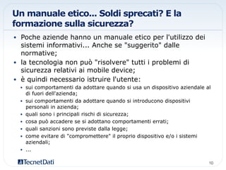 Un manuale etico... Soldi sprecati? E la
formazione sulla sicurezza?
•  Poche aziende hanno un manuale etico per l'utilizzo dei
sistemi informativi... Anche se "suggerito" dalle
normative;
•  la tecnologia non può "risolvere" tutti i problemi di
sicurezza relativi ai mobile device;
•  è quindi necessario istruire l'utente:
•  sui comportamenti da adottare quando si usa un dispositivo aziendale al
di fuori dell'azienda;
•  sui comportamenti da adottare quando si introducono dispositivi
personali in azienda;
•  quali sono i principali rischi di sicurezza;
•  cosa può accadere se si adottano comportamenti errati;
•  quali sanzioni sono previste dalla legge;
•  come evitare di "compromettere" il proprio dispositivo e/o i sistemi
aziendali;
•  ...
10!
 